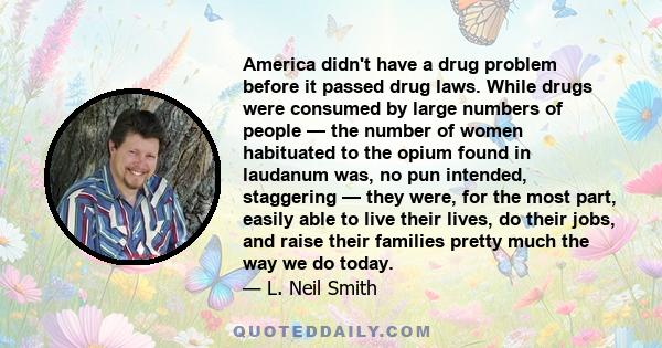 America didn't have a drug problem before it passed drug laws. While drugs were consumed by large numbers of people — the number of women habituated to the opium found in laudanum was, no pun intended, staggering — they