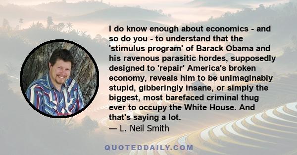 I do know enough about economics - and so do you - to understand that the 'stimulus program' of Barack Obama and his ravenous parasitic hordes, supposedly designed to 'repair' America's broken economy, reveals him to be