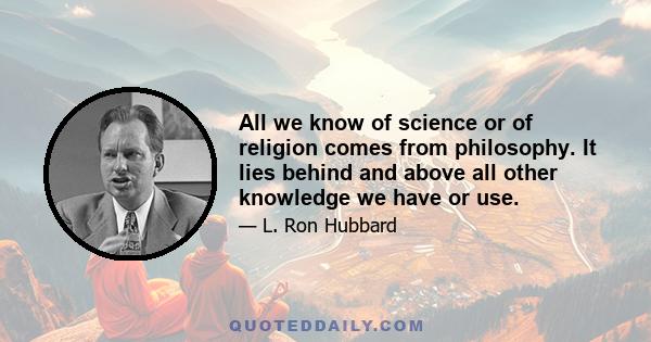All we know of science or of religion comes from philosophy. It lies behind and above all other knowledge we have or use.