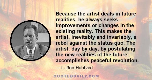 Because the artist deals in future realities, he always seeks improvements or changes in the existing reality. This makes the artist, inevitably and invariably, a rebel against the status quo. The artist, day by day, by