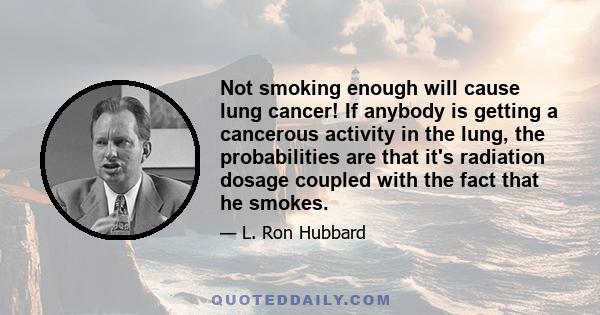 Not smoking enough will cause lung cancer! If anybody is getting a cancerous activity in the lung, the probabilities are that it's radiation dosage coupled with the fact that he smokes. And what it does is start to run