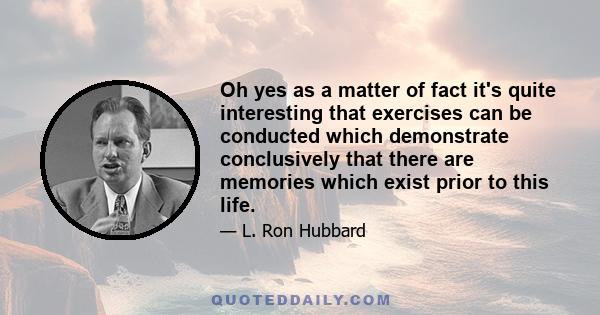 Oh yes as a matter of fact it's quite interesting that exercises can be conducted which demonstrate conclusively that there are memories which exist prior to this life.