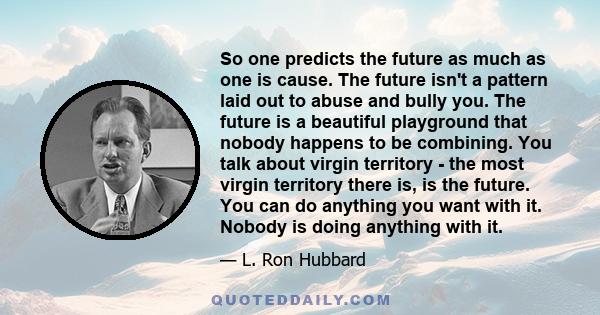 So one predicts the future as much as one is cause. The future isn't a pattern laid out to abuse and bully you. The future is a beautiful playground that nobody happens to be combining. You talk about virgin territory -