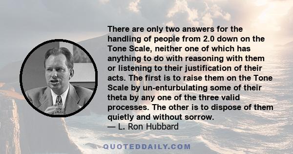 There are only two answers for the handling of people from 2.0 down on the Tone Scale, neither one of which has anything to do with reasoning with them or listening to their justification of their acts. The first is to