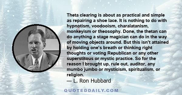 Theta clearing is about as practical and simple as repairing a shoe lace. It is nothing to do with hypnotism, voodooism, charalatanism, monkeyism or theosophy. Done, the thetan can do anything a stage magician can do in