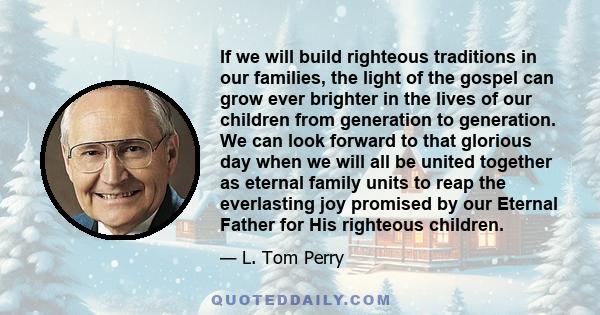 If we will build righteous traditions in our families, the light of the gospel can grow ever brighter in the lives of our children from generation to generation. We can look forward to that glorious day when we will all