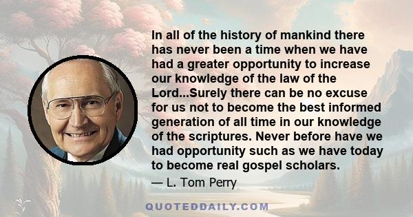 In all of the history of mankind there has never been a time when we have had a greater opportunity to increase our knowledge of the law of the Lord...Surely there can be no excuse for us not to become the best informed