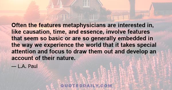 Often the features metaphysicians are interested in, like causation, time, and essence, involve features that seem so basic or are so generally embedded in the way we experience the world that it takes special attention