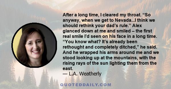 After a long time, I cleared my throat. “So anyway, when we get to Nevada...I think we should rethink your dad’s rule.” Alex glanced down at me and smiled – the first real smile I’d seen on his face in a long time. “You