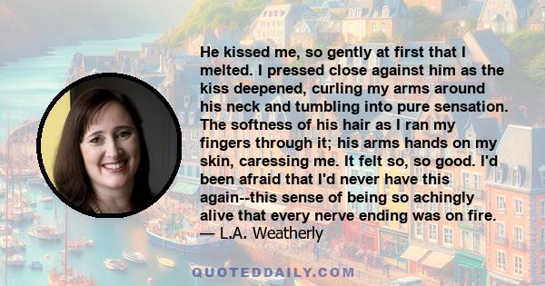 He kissed me, so gently at first that I melted. I pressed close against him as the kiss deepened, curling my arms around his neck and tumbling into pure sensation. The softness of his hair as I ran my fingers through