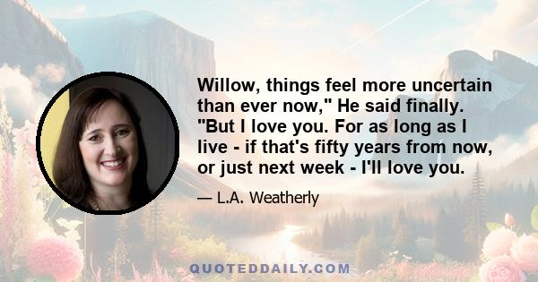 Willow, things feel more uncertain than ever now, He said finally. But I love you. For as long as I live - if that's fifty years from now, or just next week - I'll love you.