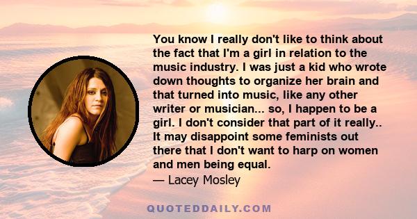 You know I really don't like to think about the fact that I'm a girl in relation to the music industry. I was just a kid who wrote down thoughts to organize her brain and that turned into music, like any other writer or