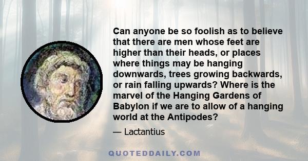 Can anyone be so foolish as to believe that there are men whose feet are higher than their heads, or places where things may be hanging downwards, trees growing backwards, or rain falling upwards? Where is the marvel of