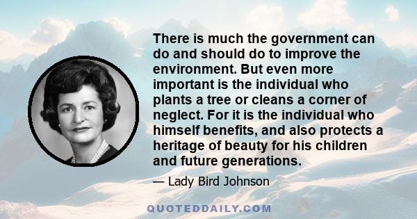 There is much the government can do and should do to improve the environment. But even more important is the individual who plants a tree or cleans a corner of neglect. For it is the individual who himself benefits, and