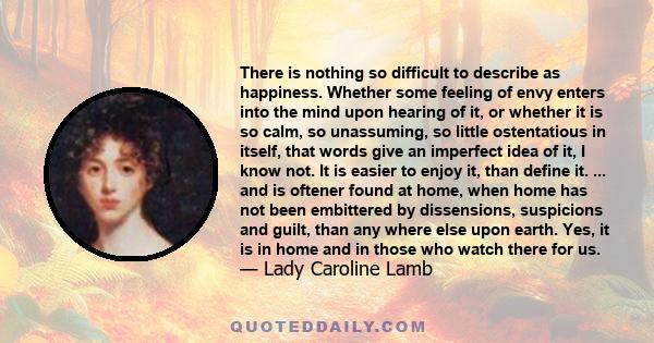 There is nothing so difficult to describe as happiness. Whether some feeling of envy enters into the mind upon hearing of it, or whether it is so calm, so unassuming, so little ostentatious in itself, that words give an