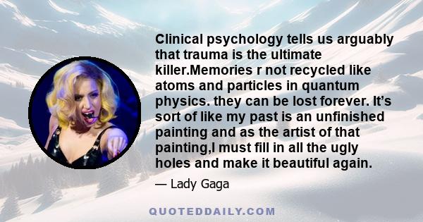 Clinical psychology tells us arguably that trauma is the ultimate killer.Memories r not recycled like atoms and particles in quantum physics. they can be lost forever. It’s sort of like my past is an unfinished painting