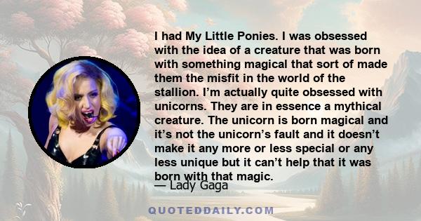 I had My Little Ponies. I was obsessed with the idea of a creature that was born with something magical that sort of made them the misfit in the world of the stallion. I’m actually quite obsessed with unicorns. They are