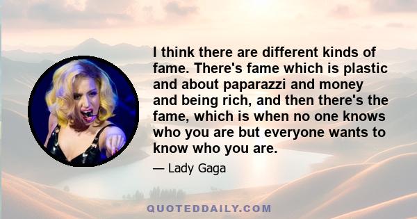 I think there are different kinds of fame. There's fame which is plastic and about paparazzi and money and being rich, and then there's the fame, which is when no one knows who you are but everyone wants to know who you