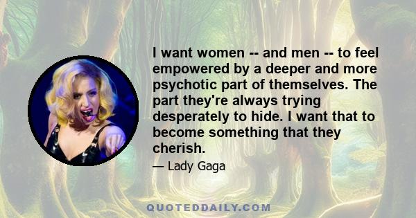 I want women -- and men -- to feel empowered by a deeper and more psychotic part of themselves. The part they're always trying desperately to hide. I want that to become something that they cherish.