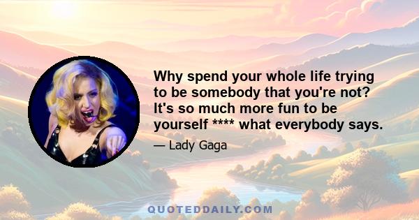 Why spend your whole life trying to be somebody that you're not? It's so much more fun to be yourself **** what everybody says.