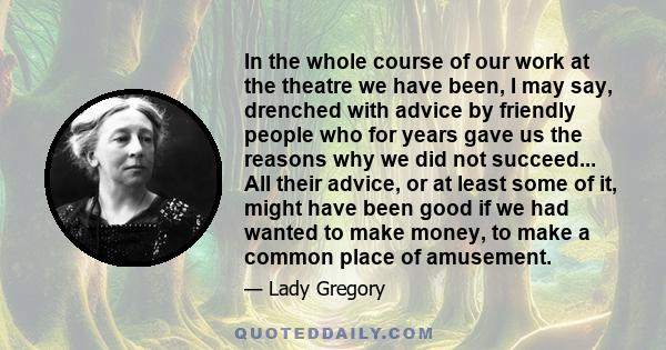 In the whole course of our work at the theatre we have been, I may say, drenched with advice by friendly people who for years gave us the reasons why we did not succeed... All their advice, or at least some of it, might