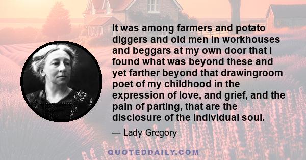 It was among farmers and potato diggers and old men in workhouses and beggars at my own door that I found what was beyond these and yet farther beyond that drawingroom poet of my childhood in the expression of love, and