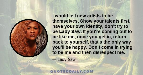 I would tell new artists to be themselves. Show your talents first, have your own identity, don't try to be Lady Saw. If you're coming out to be like me, once you get in, return back to yourself, that's the only way