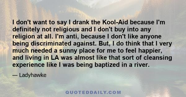 I don't want to say I drank the Kool-Aid because I'm definitely not religious and I don't buy into any religion at all. I'm anti, because I don't like anyone being discriminated against. But, I do think that I very much