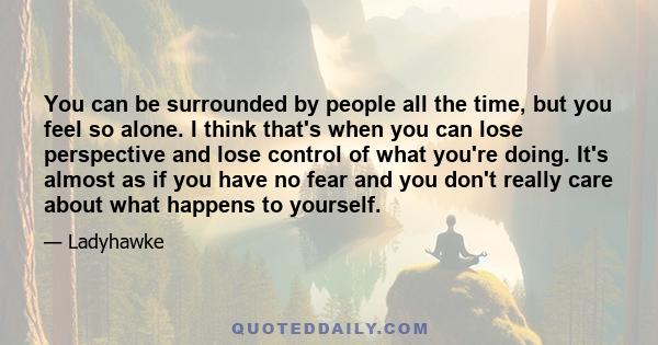 You can be surrounded by people all the time, but you feel so alone. I think that's when you can lose perspective and lose control of what you're doing. It's almost as if you have no fear and you don't really care about