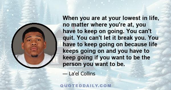 When you are at your lowest in life, no matter where you're at, you have to keep on going. You can't quit. You can't let it break you. You have to keep going on because life keeps going on and you have to keep going if