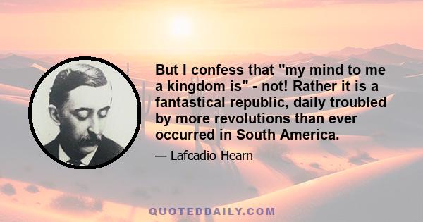 But I confess that my mind to me a kingdom is - not! Rather it is a fantastical republic, daily troubled by more revolutions than ever occurred in South America.