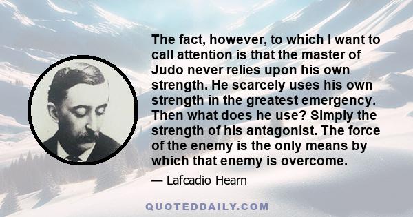 The fact, however, to which I want to call attention is that the master of Judo never relies upon his own strength. He scarcely uses his own strength in the greatest emergency. Then what does he use? Simply the strength