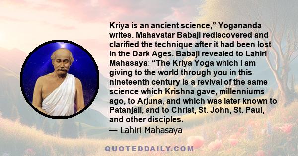 Kriya is an ancient science,” Yogananda writes. Mahavatar Babaji rediscovered and clarified the technique after it had been lost in the Dark Ages. Babaji revealed to Lahiri Mahasaya: “The Kriya Yoga which I am giving to