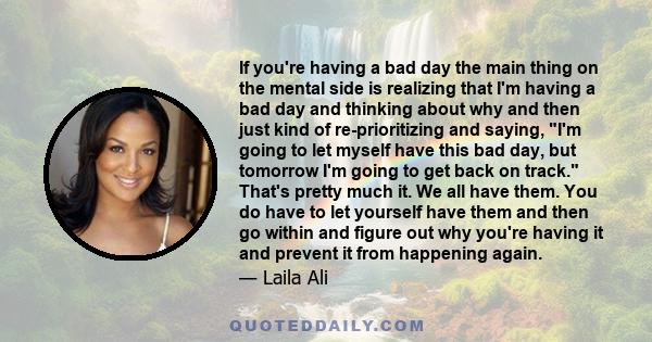 If you're having a bad day the main thing on the mental side is realizing that I'm having a bad day and thinking about why and then just kind of re-prioritizing and saying, I'm going to let myself have this bad day, but