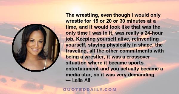The wrestling, even though I would only wrestle for 15 or 20 or 30 minutes at a time, and it would look like that was the only time I was in it, was really a 24-hour job. Keeping yourself alive, reinventing yourself,