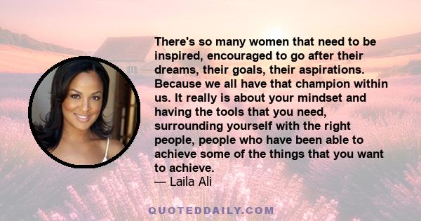 There's so many women that need to be inspired, encouraged to go after their dreams, their goals, their aspirations. Because we all have that champion within us. It really is about your mindset and having the tools that
