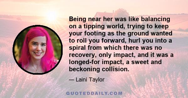 Being near her was like balancing on a tipping world, trying to keep your footing as the ground wanted to roll you forward, hurl you into a spiral from which there was no recovery, only impact, and it was a longed-for