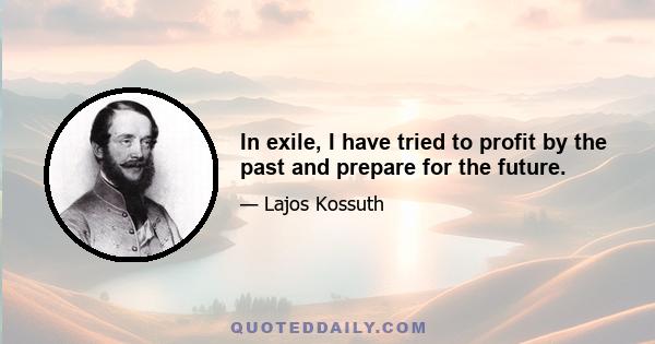 In exile, I have tried to profit by the past and prepare for the future.