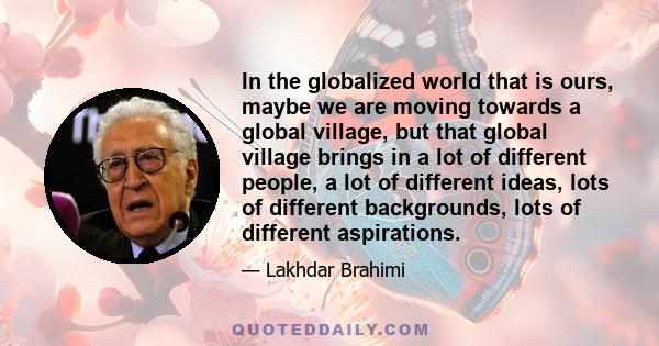 In the globalized world that is ours, maybe we are moving towards a global village, but that global village brings in a lot of different people, a lot of different ideas, lots of different backgrounds, lots of different