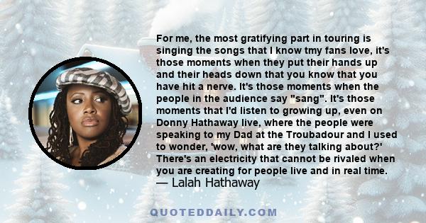 For me, the most gratifying part in touring is singing the songs that I know tmy fans love, it's those moments when they put their hands up and their heads down that you know that you have hit a nerve. It's those