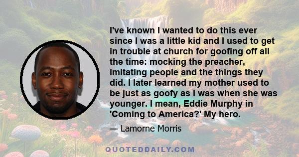 I've known I wanted to do this ever since I was a little kid and I used to get in trouble at church for goofing off all the time: mocking the preacher, imitating people and the things they did. I later learned my mother