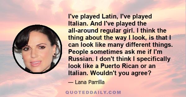 I've played Latin, I've played Italian. And I've played the all-around regular girl. I think the thing about the way I look, is that I can look like many different things. People sometimes ask me if I'm Russian. I don't