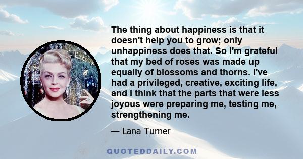 The thing about happiness is that it doesn't help you to grow; only unhappiness does that. So I'm grateful that my bed of roses was made up equally of blossoms and thorns. I've had a privileged, creative, exciting life,