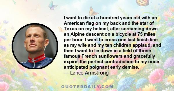 I want to die at a hundred years old with an American flag on my back and the star of Texas on my helmet, after screaming down an Alpine descent on a bicycle at 75 miles per hour. I want to cross one last finish line as