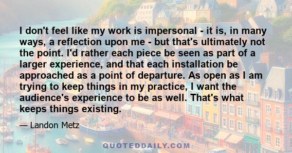 I don't feel like my work is impersonal - it is, in many ways, a reflection upon me - but that's ultimately not the point. I'd rather each piece be seen as part of a larger experience, and that each installation be