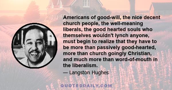 Americans of good-will, the nice decent church people, the well-meaning liberals, the good hearted souls who themselves wouldn't lynch anyone, must begin to realize that they have to be more than passively good-hearted,