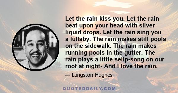 Let the rain kiss you. Let the rain beat upon your head with silver liquid drops. Let the rain sing you a lullaby. The rain makes still pools on the sidewalk. The rain makes running pools in the gutter. The rain plays a