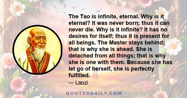 The Tao is infinite, eternal. Why is it eternal? It was never born; thus it can never die. Why is it infinite? It has no desires for itself; thus it is present for all beings. The Master stays behind; that is why she is