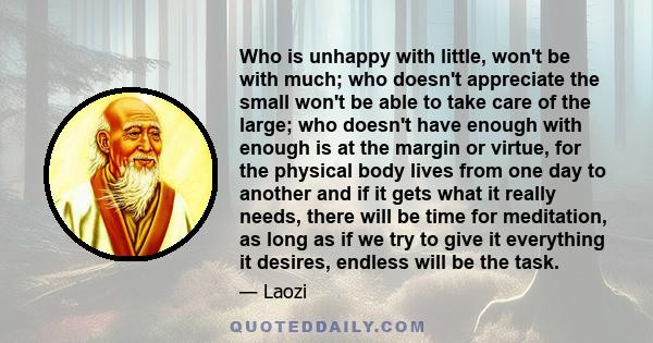 Who is unhappy with little, won't be with much; who doesn't appreciate the small won't be able to take care of the large; who doesn't have enough with enough is at the margin or virtue, for the physical body lives from