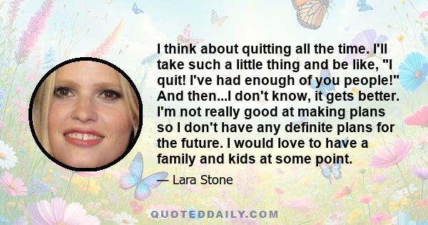 I think about quitting all the time. I'll take such a little thing and be like, I quit! I've had enough of you people! And then...I don't know, it gets better. I'm not really good at making plans so I don't have any